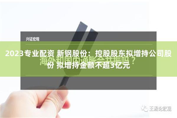 2023专业配资 新钢股份：控股股东拟增持公司股份 拟增持金额不超3亿元