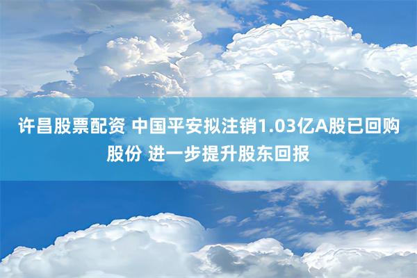 许昌股票配资 中国平安拟注销1.03亿A股已回购股份 进一步提升股东回报