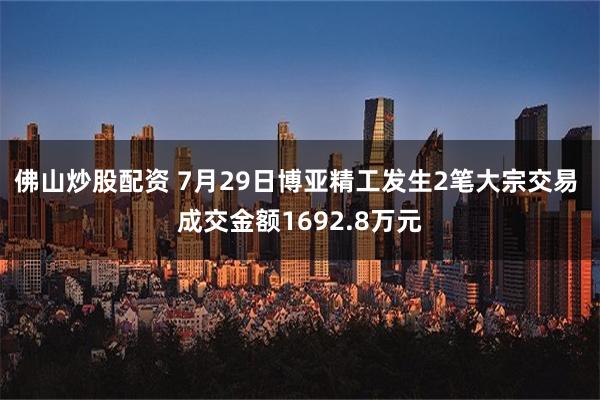 佛山炒股配资 7月29日博亚精工发生2笔大宗交易 成交金额1692.8万元