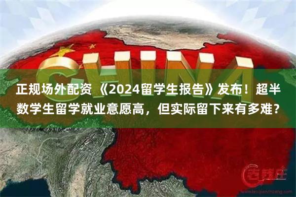 正规场外配资 《2024留学生报告》发布！超半数学生留学就业意愿高，但实际留下来有多难？