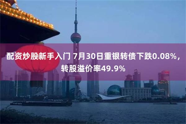 配资炒股新手入门 7月30日重银转债下跌0.08%，转股溢价率49.9%