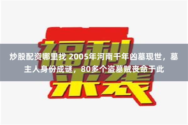 炒股配资哪里找 2005年河南千年凶墓现世，墓主人身份成谜，80多个盗墓贼丧命于此