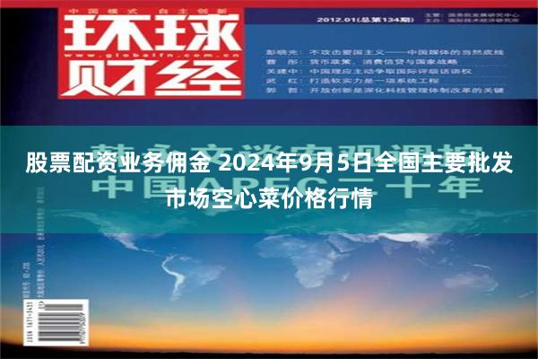 股票配资业务佣金 2024年9月5日全国主要批发市场空心菜价格行情