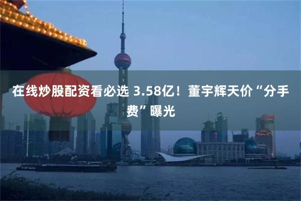 在线炒股配资看必选 3.58亿！董宇辉天价“分手费”曝光