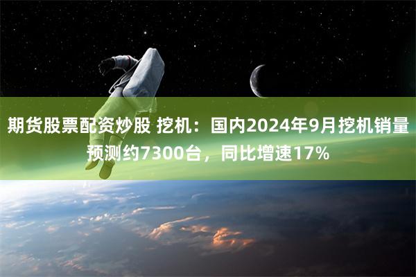 期货股票配资炒股 挖机：国内2024年9月挖机销量预测约7300台，同比增速17%