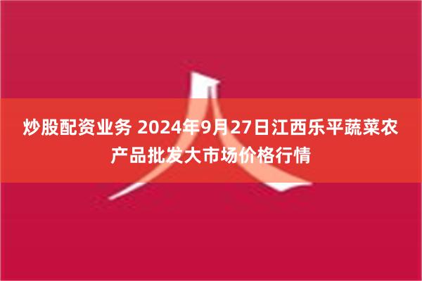 炒股配资业务 2024年9月27日江西乐平蔬菜农产品批发大市场价格行情