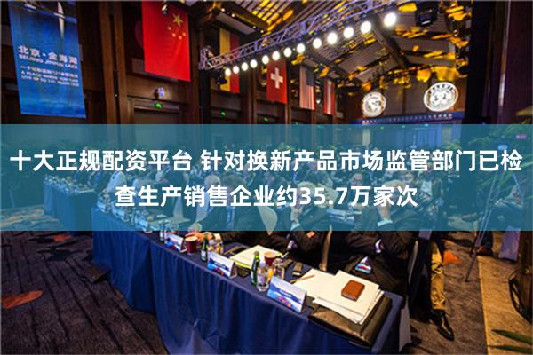 十大正规配资平台 针对换新产品市场监管部门已检查生产销售企业约35.7万家次