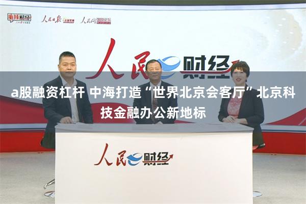 a股融资杠杆 中海打造“世界北京会客厅”北京科技金融办公新地标