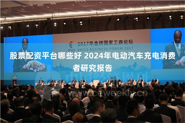 股票配资平台哪些好 2024年电动汽车充电消费者研究报告