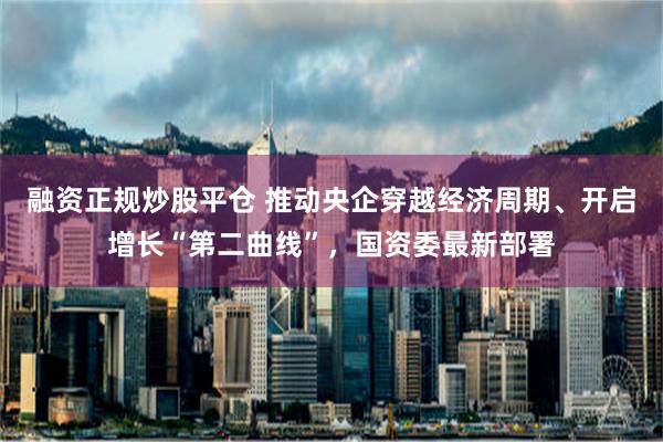 融资正规炒股平仓 推动央企穿越经济周期、开启增长“第二曲线”，国资委最新部署