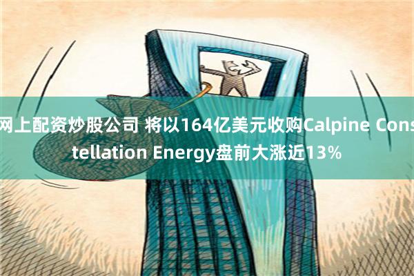 网上配资炒股公司 将以164亿美元收购Calpine Constellation Energy盘前大涨近13%