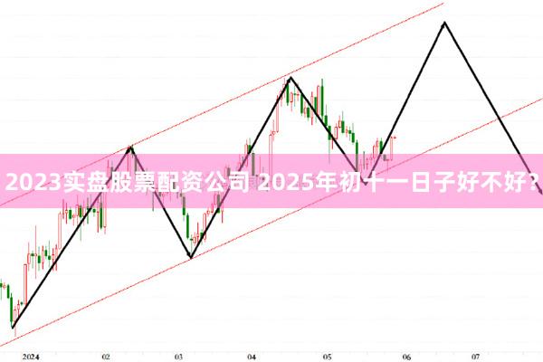 2023实盘股票配资公司 2025年初十一日子好不好？